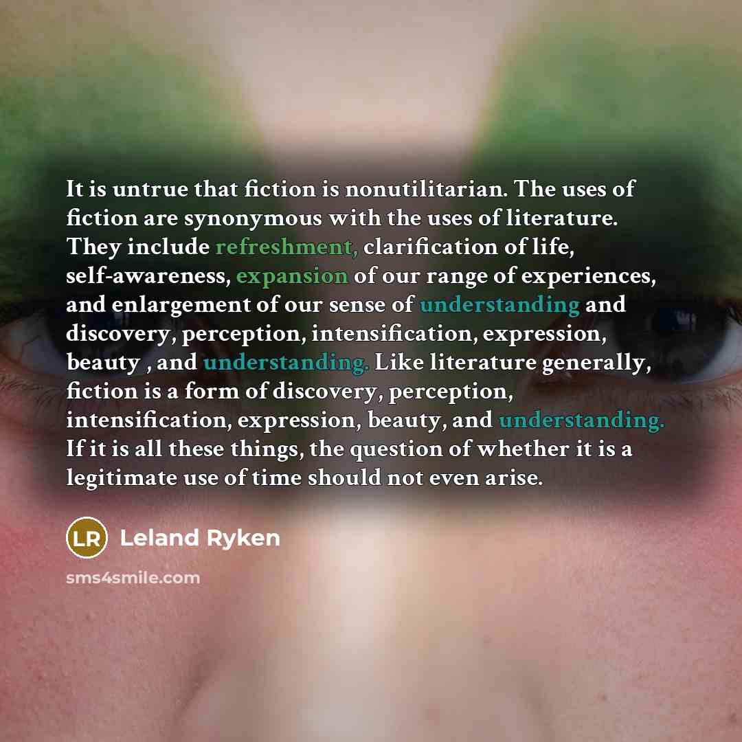 “It is untrue that fiction is nonutilitarian. The uses of fiction are synonymous with the uses of literature. They include refreshment, clarification of life, self-awareness, expansion of our range of experiences, and enlargement of our sense of understanding and discovery, perception…” quote by Leland Ryken