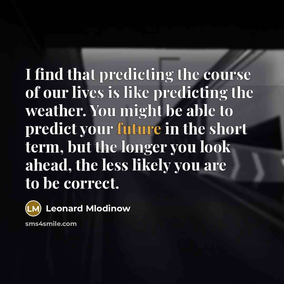 “I find that predicting the course of our lives is like predicting the weather. You might be able to predict your future in the short term, but the longer you look ahead, the less likely you are to be correct.” quote by Leonard Mlodinow