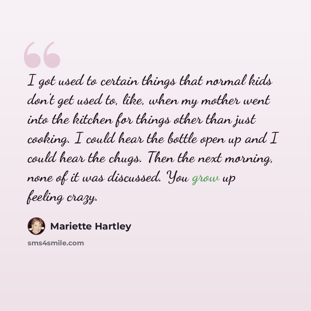 “I got used to certain things that normal kids don't get used to, like, when my mother went into the kitchen for things other than just cooking. I could hear the bottle open up and I could hear the chugs. Then the next morning, none of it was discussed. You grow up feeling crazy.” quote by Mariette Hartley
