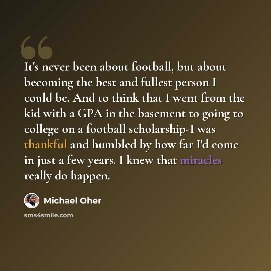 “It's never been about football, but about becoming the best and fullest person I could be. And to think that I went from the kid with a GPA in the basement to going to college on a football scholarship-I was thankful and humbled by how far I'd come in just a few years. I knew that miracles really…” quote by Michael Oher