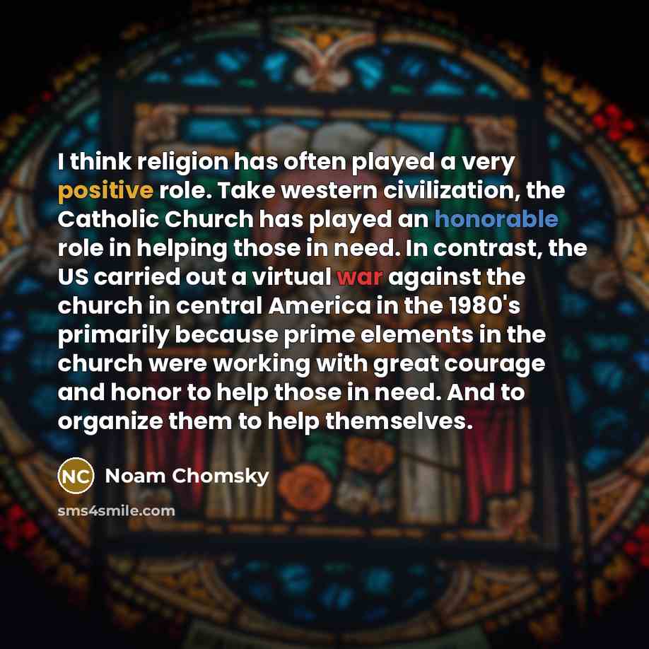 “I think religion has often played a very positive role. Take western civilization, the Catholic Church has played an honorable role in helping those in need. In contrast, the US carried out a virtual war against the church in central America in the 1980's primarily because prime elements in the…” quote by Noam Chomsky