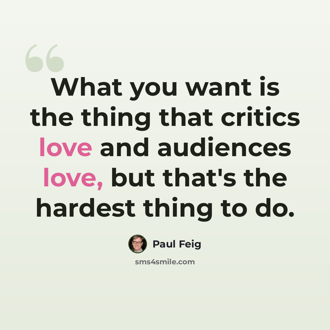 “What you want is the thing that critics love and audiences love, but that's the hardest thing to do.” quote by Paul Feig