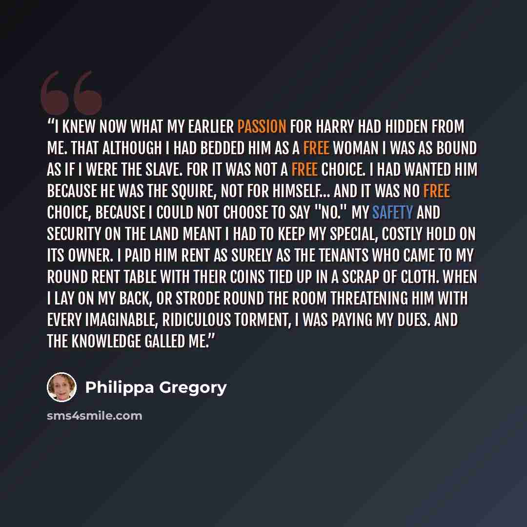 “I knew now what my earlier passion for Harry had hidden from me. That although I had bedded him as a free woman I was as bound as if I were the slave. For it was not a free choice. I had wanted him because he was the Squire, not for himself… And it was no free choice, because I could not choose to…” quote by Philippa Gregory