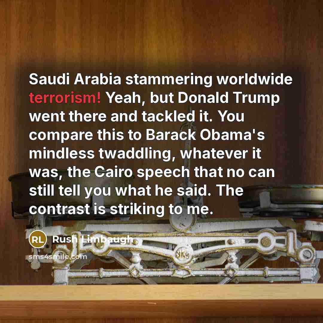 “Saudi Arabia stammering worldwide terrorism! Yeah, but Donald Trump went there and tackled it. You compare this to Barack Obama's mindless twaddling, whatever it was, the Cairo speech that no can still tell you what he said. The contrast is striking to me.” quote by Rush Limbaugh