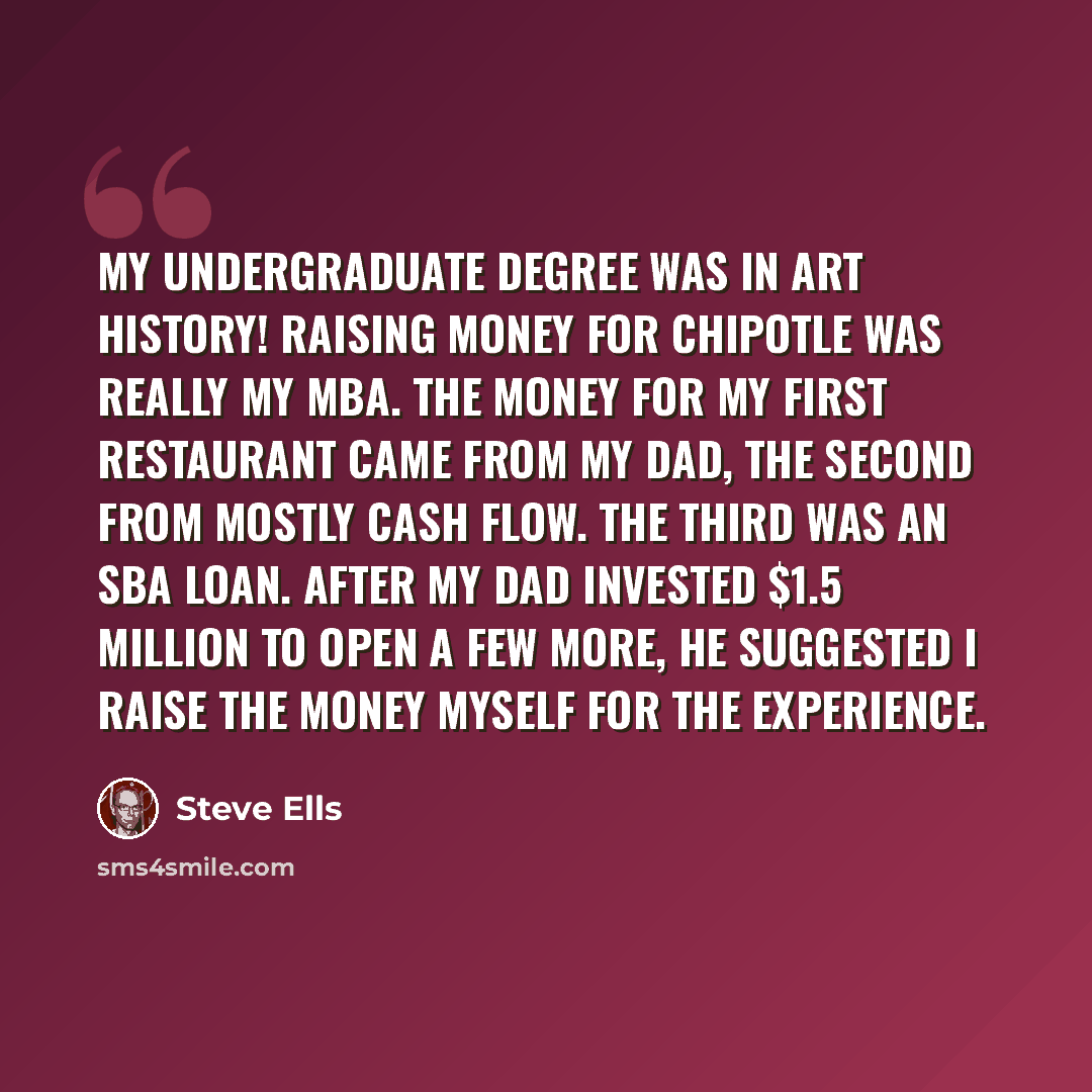 “My undergraduate degree was in art history! Raising money for Chipotle was really my MBA. The money for my first restaurant came from my dad, the second from mostly cash flow. The third was an SBA loan. After my dad invested $1.5 million to open a few more, he suggested I raise the money myself…” quote by Steve Ells