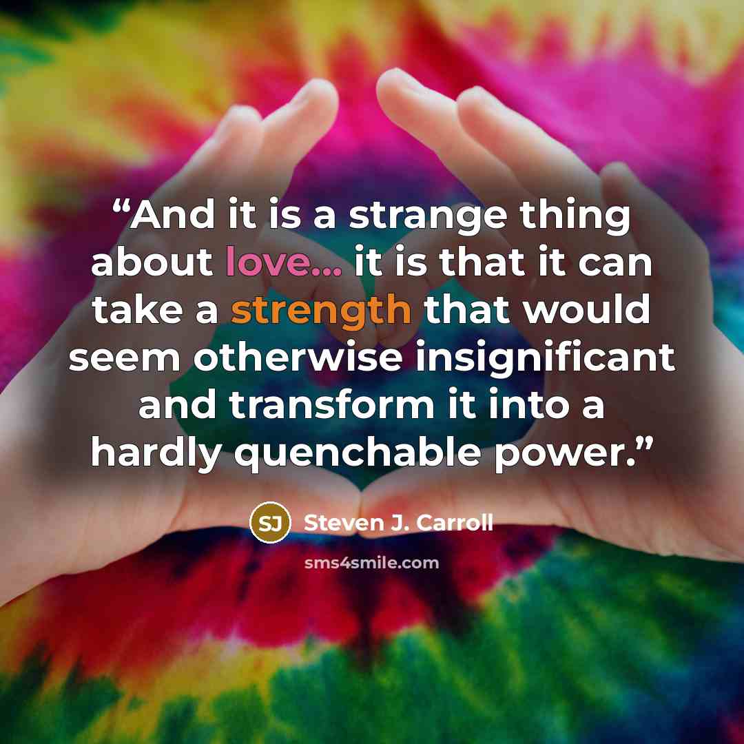 “And it is a strange thing about love... it is that it can take a strength that would seem otherwise insignificant and transform it into a hardly quenchable power.” quote by Steven J. Carroll