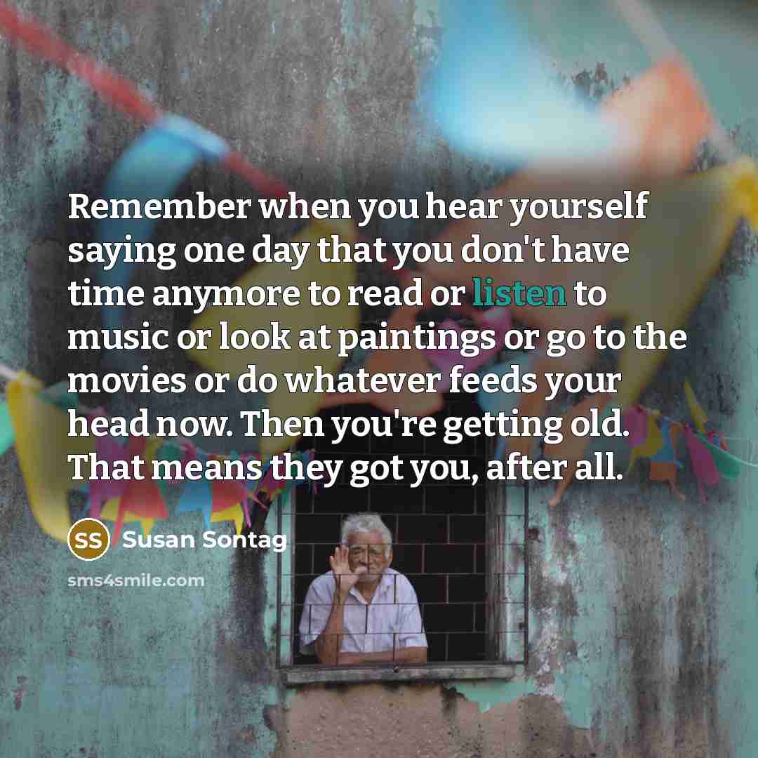 “Remember when you hear yourself saying one day that you don't have time anymore to read or listen to music or look at paintings or go to the movies or do whatever feeds your head now. Then you're getting old. That means they got you, after all.” quote by Susan Sontag
