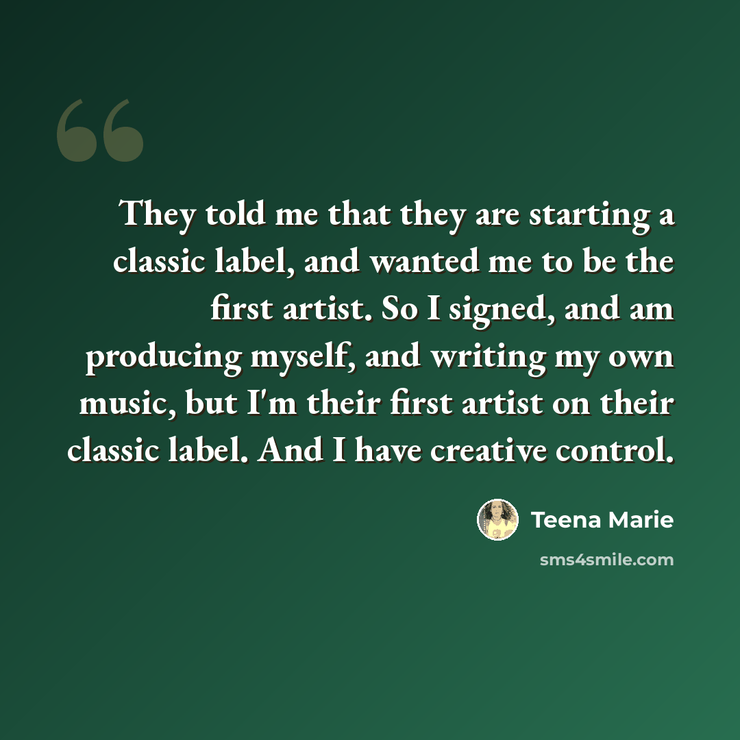 “They told me that they are starting a classic label, and wanted me to be the first artist. So I signed, and am producing myself, and writing my own music, but I'm their first artist on their classic label. And I have creative control.” quote by Teena Marie