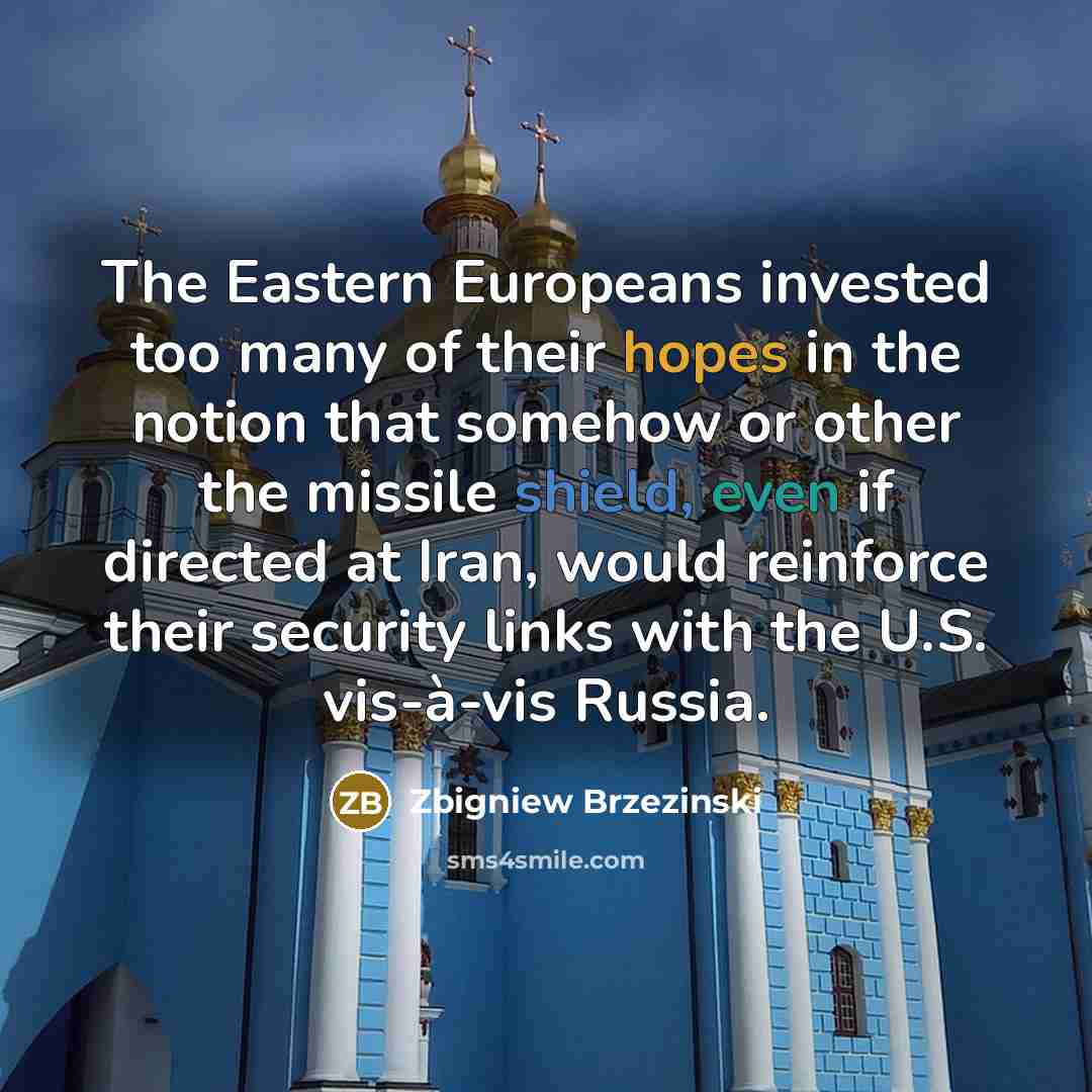 “The Eastern Europeans invested too many of their hopes in the notion that somehow or other the missile shield, even if directed at Iran, would reinforce their security links with the U.S. vis-à-vis Russia.” quote by Zbigniew Brzezinski