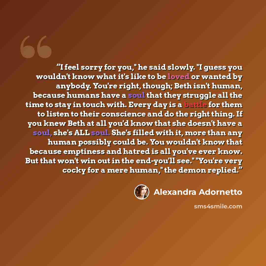 “I feel sorry for you," he said slowly. "I guess you wouldn't know what it's like to be loved or wanted by anybody. You're right, though; Beth isn't human, because humans have a soul that they struggle all the time to stay in touch with. Every day is a battle for them to listen to their conscience…” quote by Alexandra Adornetto