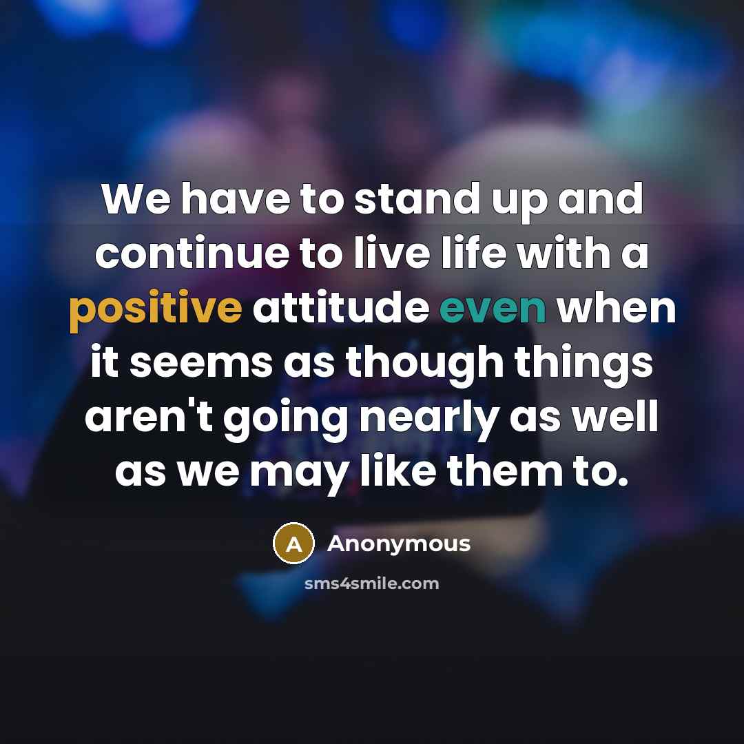 “We have to stand up and continue to live life with a positive attitude even when it seems as though things aren't going nearly as well as we may like them to.” quote by Anonymous