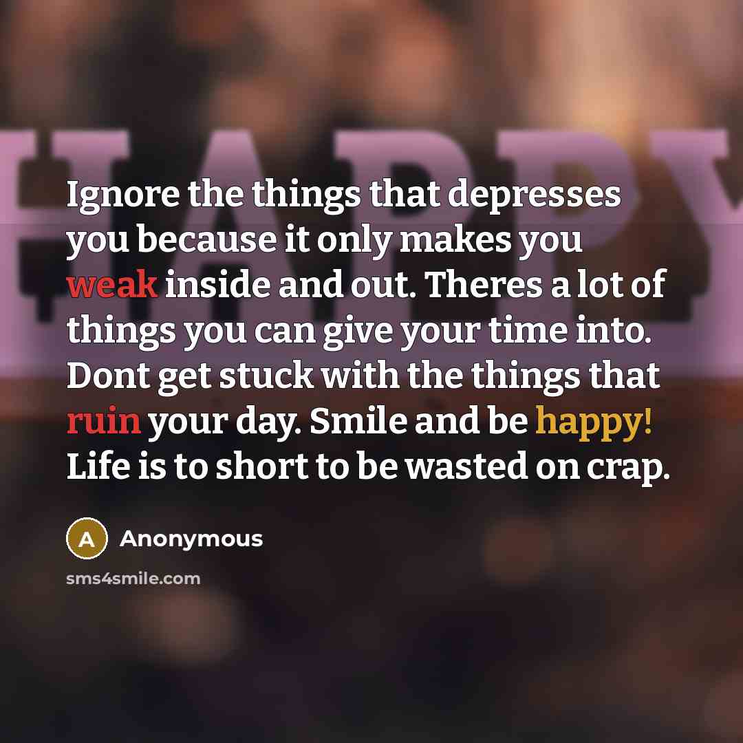 “Ignore the things that depresses you because it only makes you weak inside and out. Theres a lot of things you can give your time into. Dont get stuck with the things that ruin your day. Smile and be happy! Life is to short to be wasted on crap.” quote by Anonymous