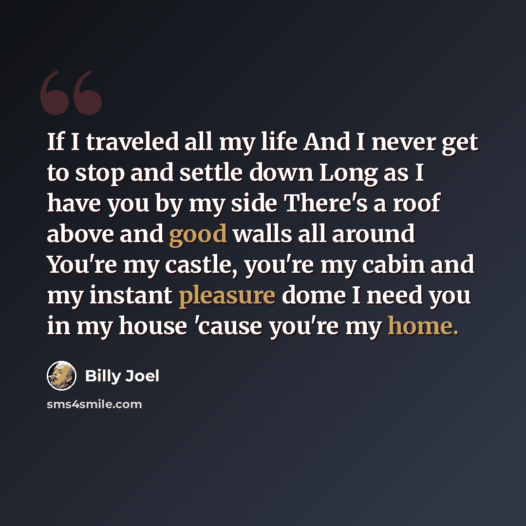 “If I traveled all my life And I never get to stop and settle down Long as I have you by my side There's a roof above and good walls all around You're my castle, you're my cabin and my instant pleasure dome I need you in my house 'cause you're my home.” quote by Billy Joel
