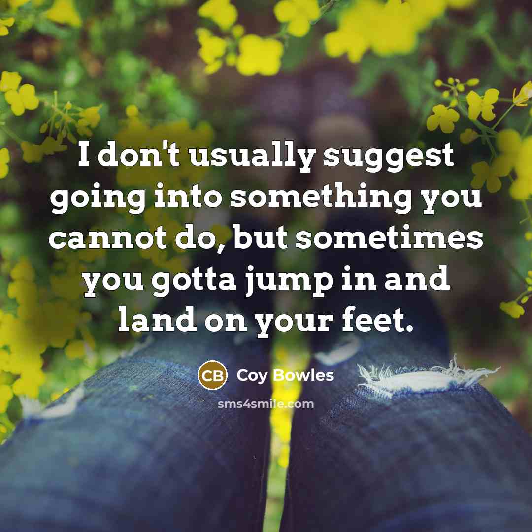 “I don't usually suggest going into something you cannot do, but sometimes you gotta jump in and land on your feet.” quote by Coy Bowles