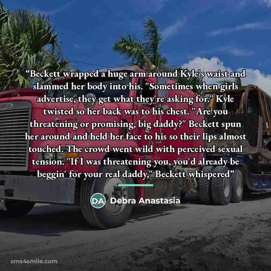 “Beckett wrapped a huge arm around Kyle's waist and slammed her body into his. "Sometimes when girls advertise, they get what they're asking for." Kyle twisted so her back was to his chest. "Are you threatening or promising, big daddy?" Beckett spun her around and held her face to his so their lips…” quote by debra anastasia
