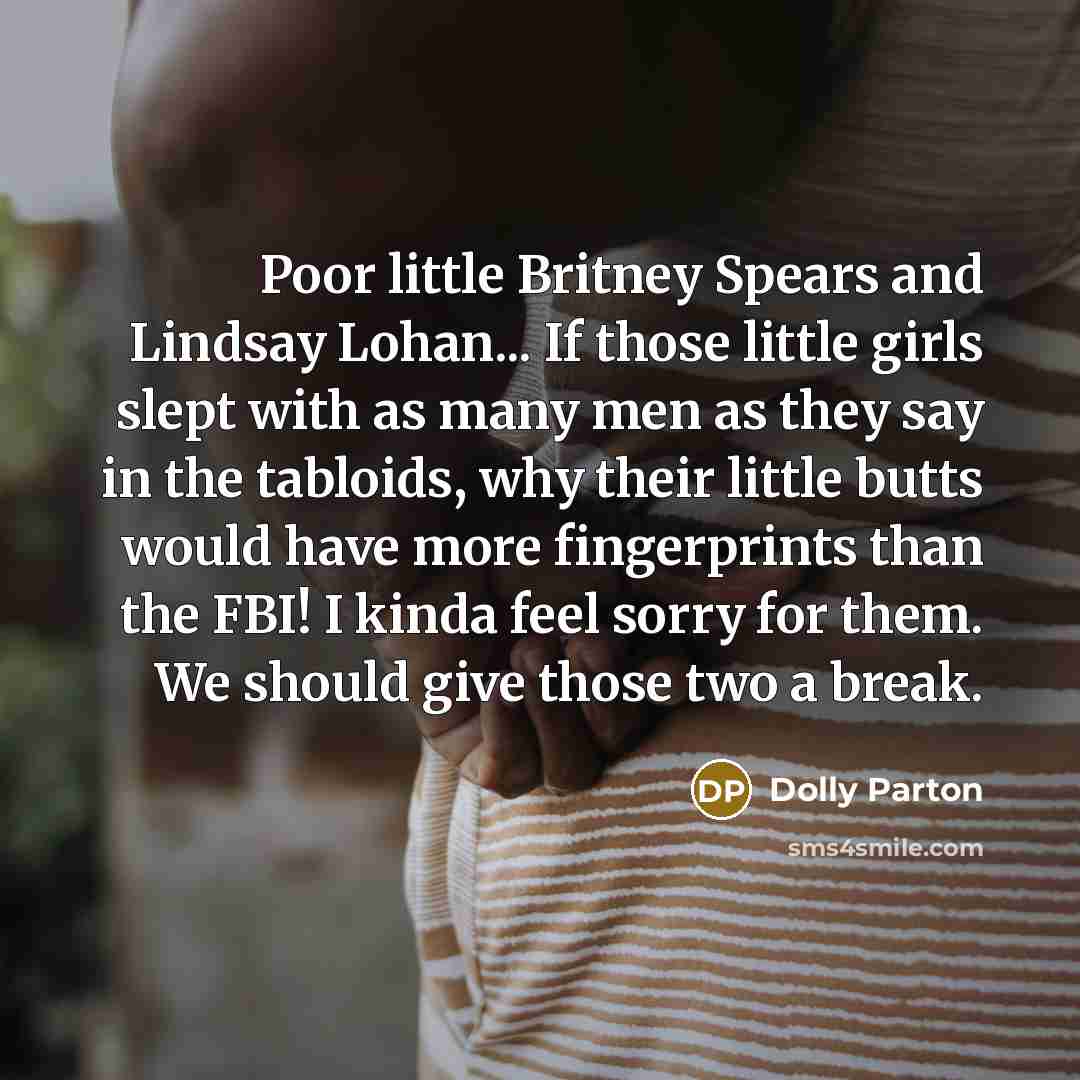 “Poor little Britney Spears and Lindsay Lohan... If those little girls slept with as many men as they say in the tabloids, why their little butts would have more fingerprints than the FBI! I kinda feel sorry for them. We should give those two a break.” quote by Dolly Parton
