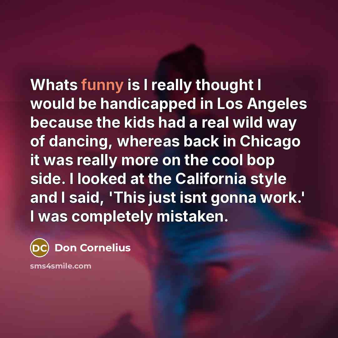 “Whats funny is I really thought I would be handicapped in Los Angeles because the kids had a real wild way of dancing, whereas back in Chicago it was really more on the cool bop side. I looked at the California style and I said, 'This just isnt gonna work.' I was completely mistaken.” quote by Don Cornelius