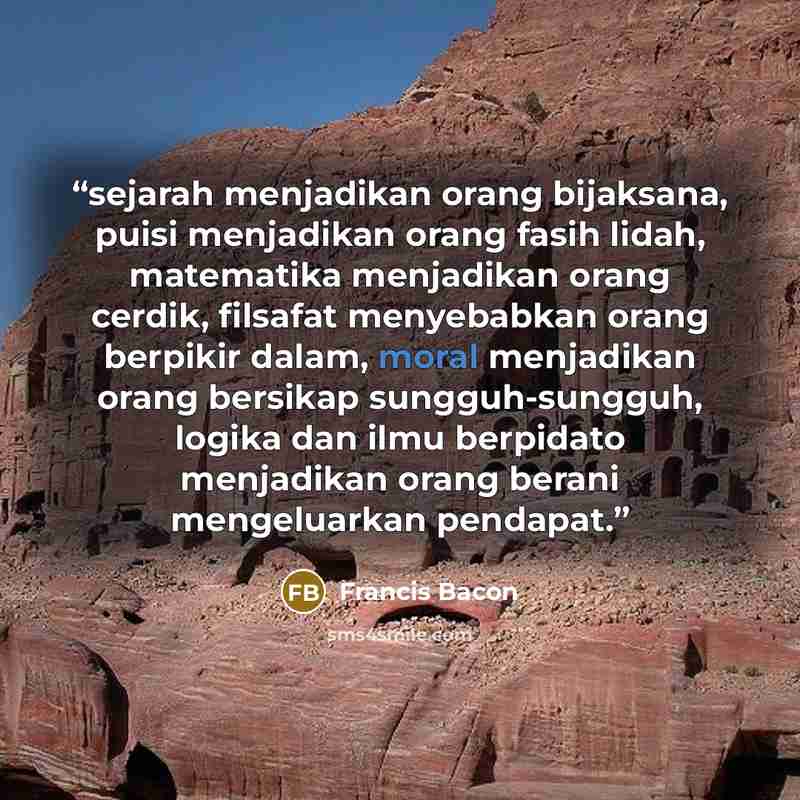 “sejarah menjadikan orang bijaksana, puisi menjadikan orang fasih lidah, matematika menjadikan orang cerdik, filsafat menyebabkan orang berpikir dalam, moral menjadikan orang bersikap sungguh-sungguh, logika dan ilmu berpidato menjadikan orang berani mengeluarkan pendapat.” quote by Francis Bacon