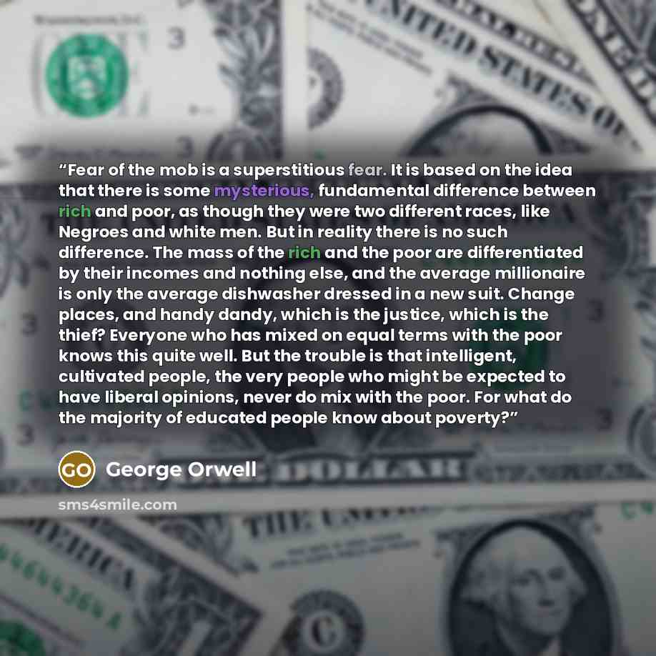 “Fear of the mob is a superstitious fear. It is based on the idea that there is some mysterious, fundamental difference between rich and poor, as though they were two different races, like Negroes and white men. But in reality there is no such difference. The mass of the rich and the poor are…” quote by George Orwell