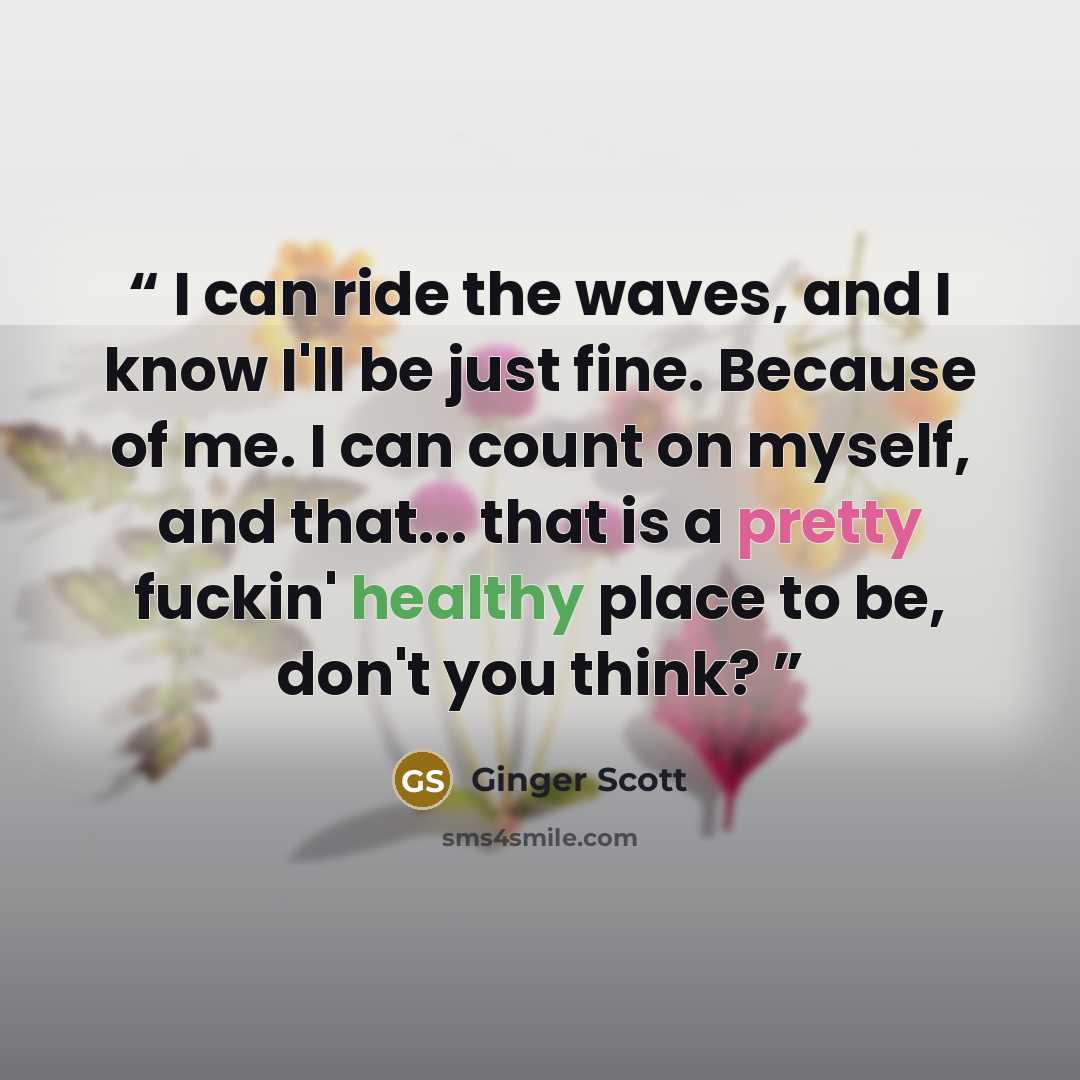 “I can ride the waves, and I know I'll be just fine. Because of me. I can count on myself, and that... that is a pretty fuckin' healthy place to be, don't you think?” quote by Ginger Scott