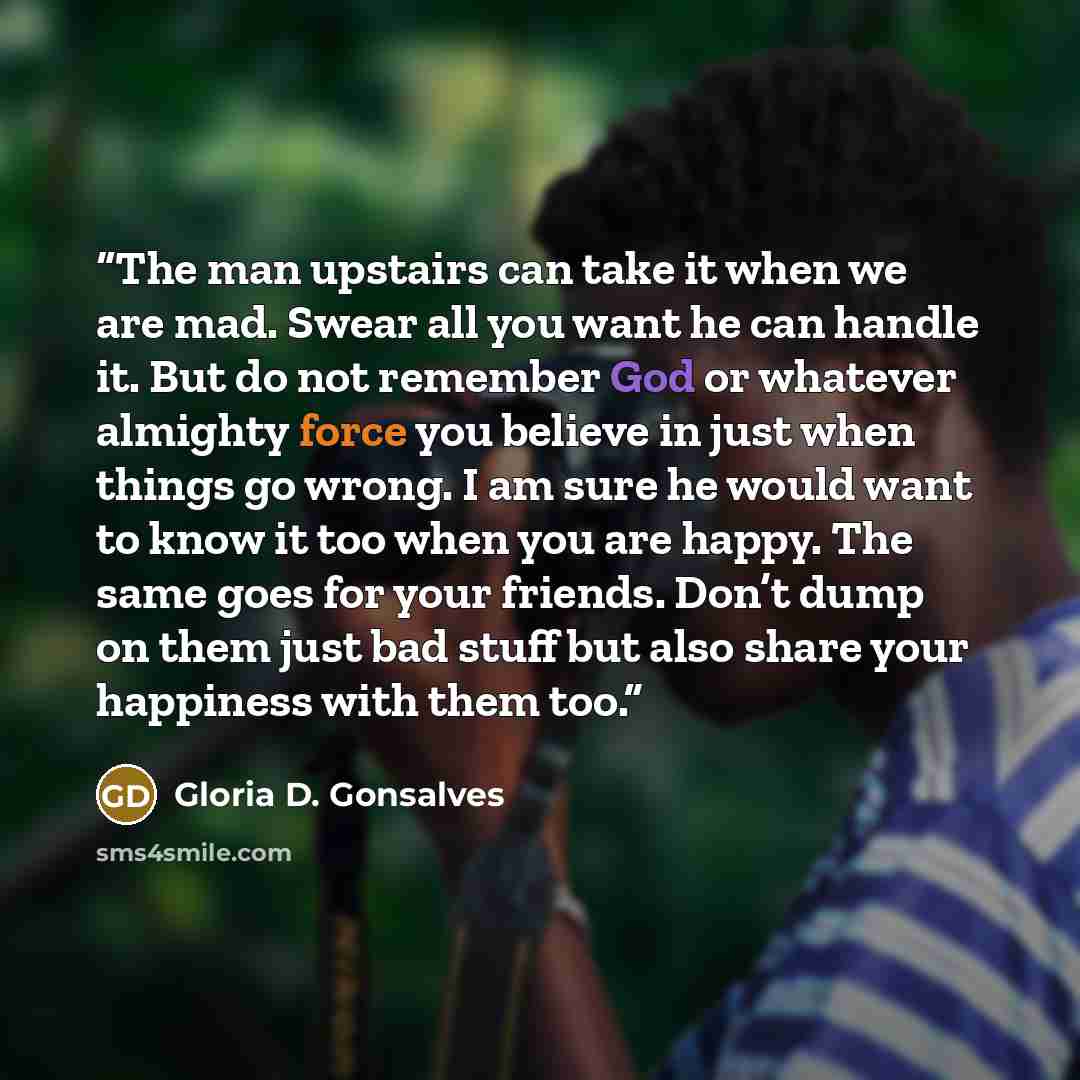 “The man upstairs can take it when we are mad. Swear all you want he can handle it. But do not remember God or whatever almighty force you believe in just when things go wrong. I am sure he would want to know it too when you are happy. The same goes for your friends. Don’t dump on them just bad…” quote by Gloria D. Gonsalves