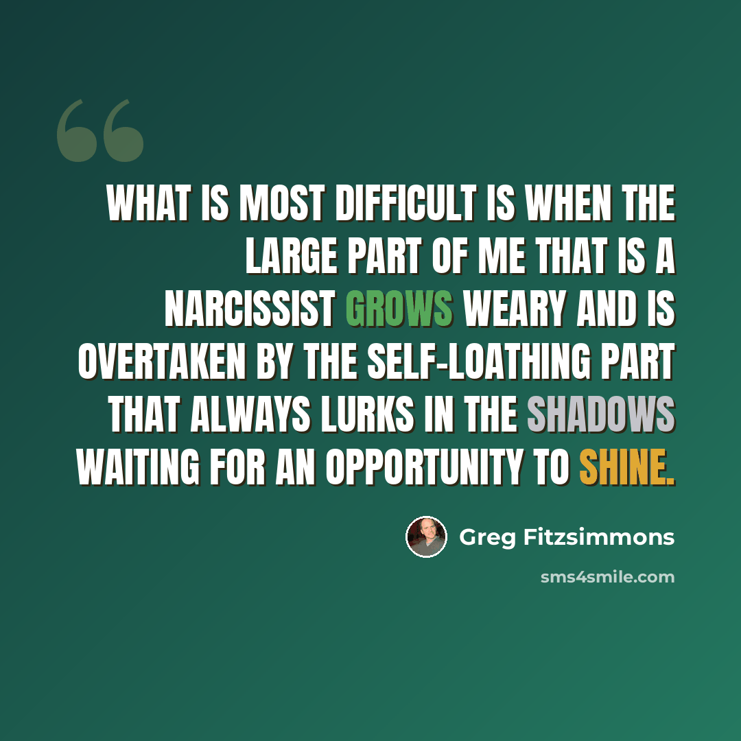 “What is most difficult is when the large part of me that is a narcissist grows weary and is overtaken by the self-loathing part that always lurks in the shadows waiting for an opportunity to shine.” quote by Greg Fitzsimmons