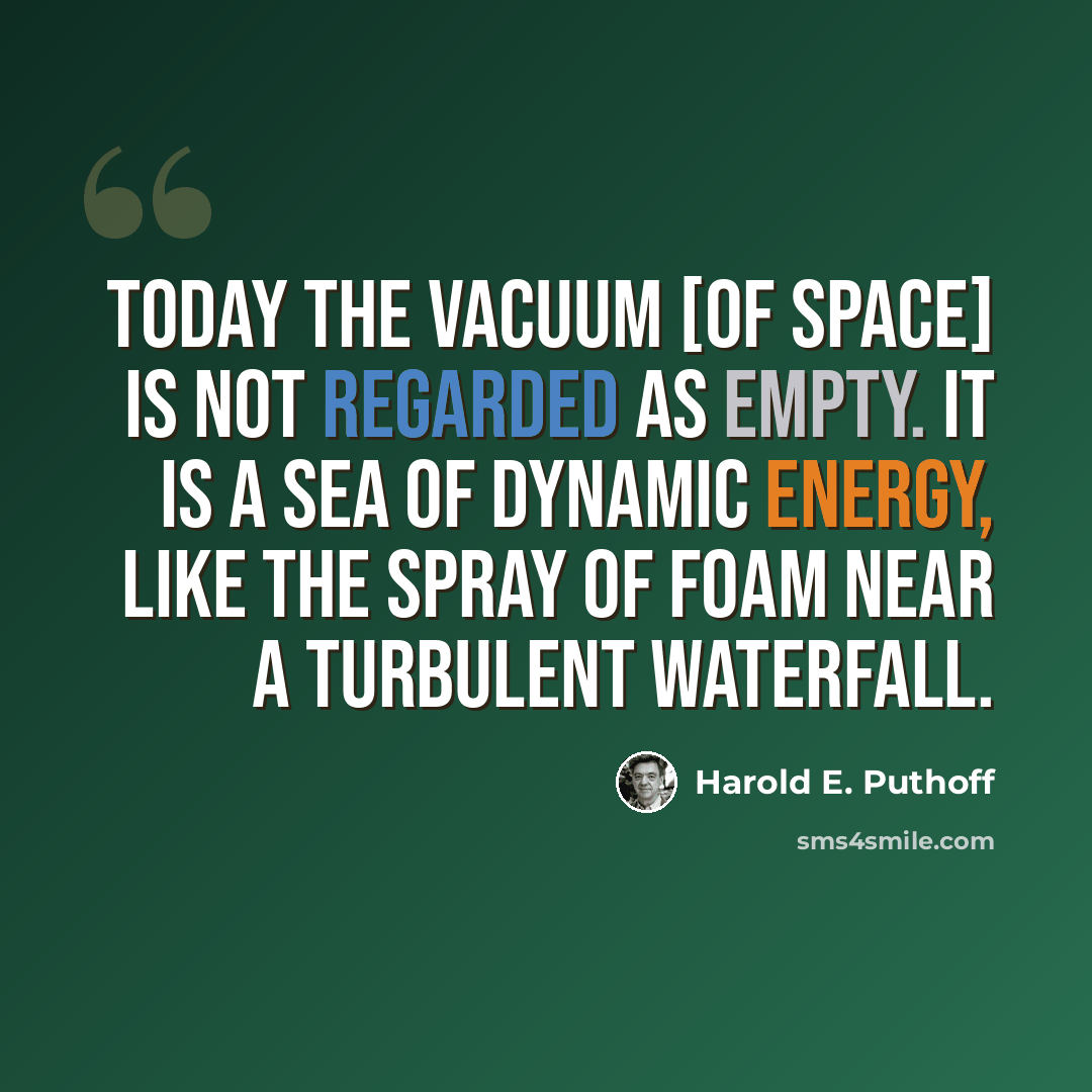 “Today the vacuum [of space] is not regarded as empty. It is a sea of dynamic energy, like the spray of foam near a turbulent waterfall.” quote by Harold E. Puthoff