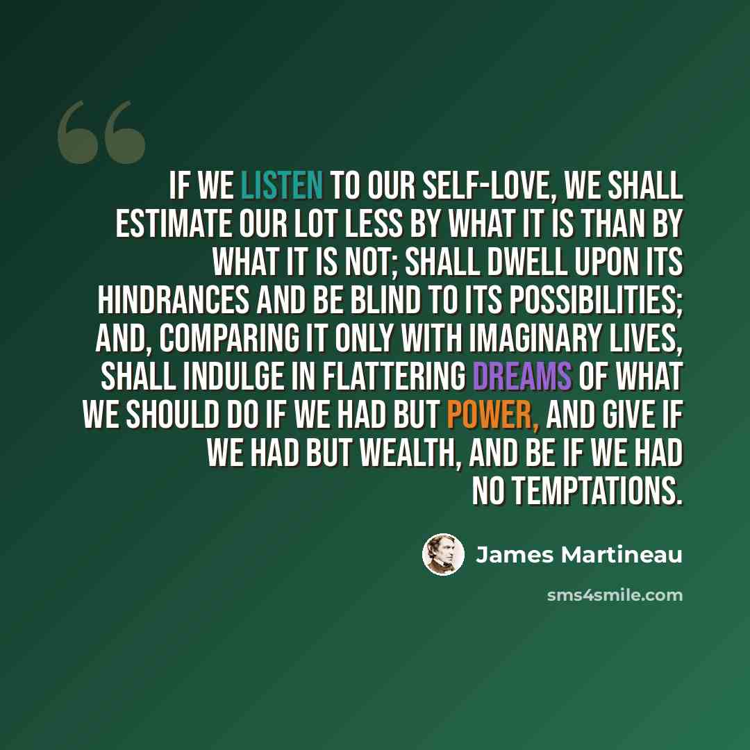 “If we listen to our self-love, we shall estimate our lot less by what it is than by what it is not; shall dwell upon its hindrances and be blind to its possibilities; and, comparing it only with imaginary lives, shall indulge in flattering dreams of what we should do if we had but power, and give…” quote by James Martineau