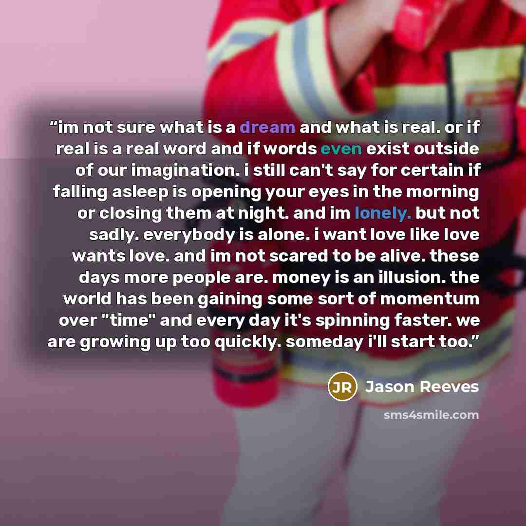 “im not sure what is a dream and what is real. or if real is a real word and if words even exist outside of our imagination. i still can't say for certain if falling asleep is opening your eyes in the morning or closing them at night. and im lonely. but not sadly. everybody is alone. i want love…” quote by Jason Reeves