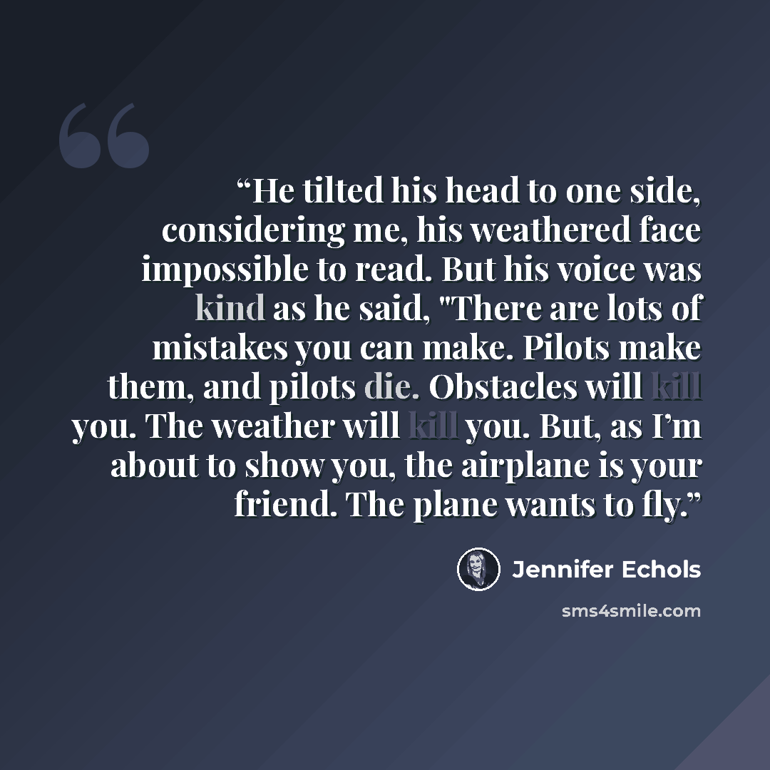 “He tilted his head to one side, considering me, his weathered face impossible to read. But his voice was kind as he said, "There are lots of mistakes you can make. Pilots make them, and pilots die. Obstacles will kill you. The weather will kill you. But, as I’m about to show you, the airplane is…” quote by Jennifer Echols
