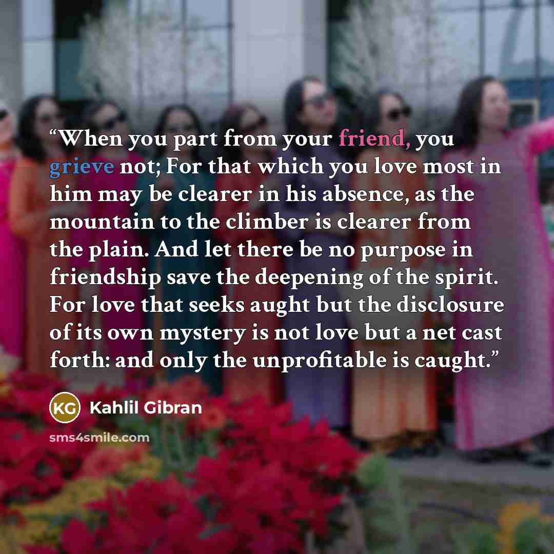 “When you part from your friend, you grieve not; For that which you love most in him may be clearer in his absence, as the mountain to the climber is clearer from the plain. And let there be no purpose in friendship save the deepening of the spirit. For love that seeks aught but the disclosure of…” quote by Kahlil Gibran