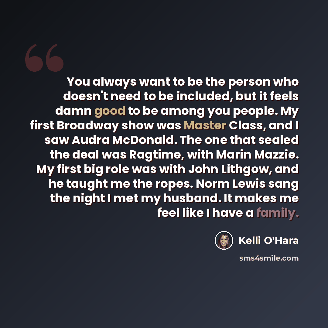 “You always want to be the person who doesn't need to be included, but it feels damn good to be among you people. My first Broadway show was Master Class, and I saw Audra McDonald. The one that sealed the deal was Ragtime, with Marin Mazzie. My first big role was with John Lithgow, and he taught me…” quote by Kelli O'Hara