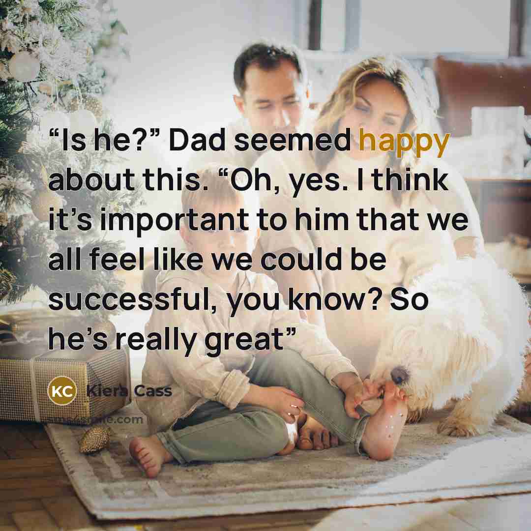 “Is he?” Dad seemed happy about this. “Oh, yes. I think it’s important to him that we all feel like we could be successful, you know? So he’s really great” quote by Kiera Cass