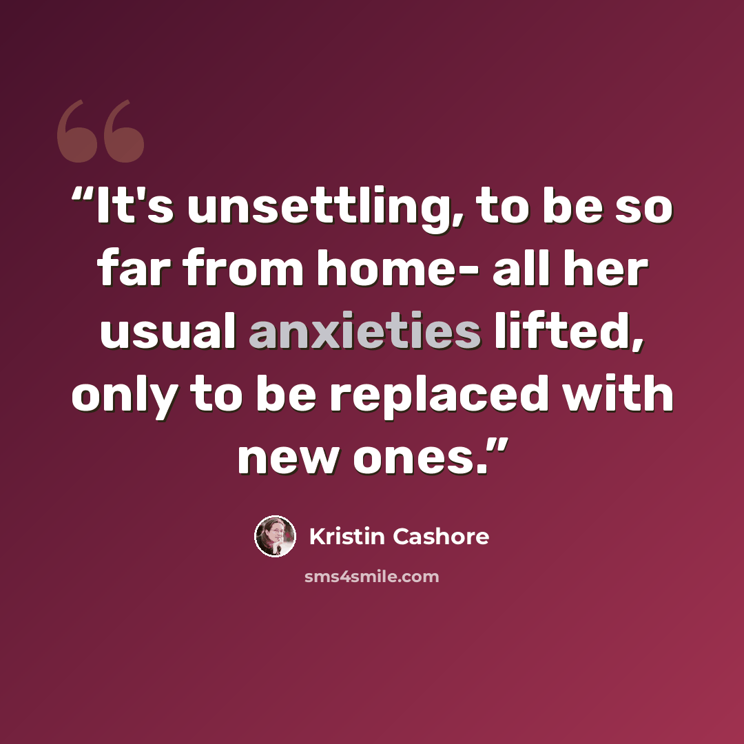 “It's unsettling, to be so far from home- all her usual anxieties lifted, only to be replaced with new ones.” quote by Kristin Cashore