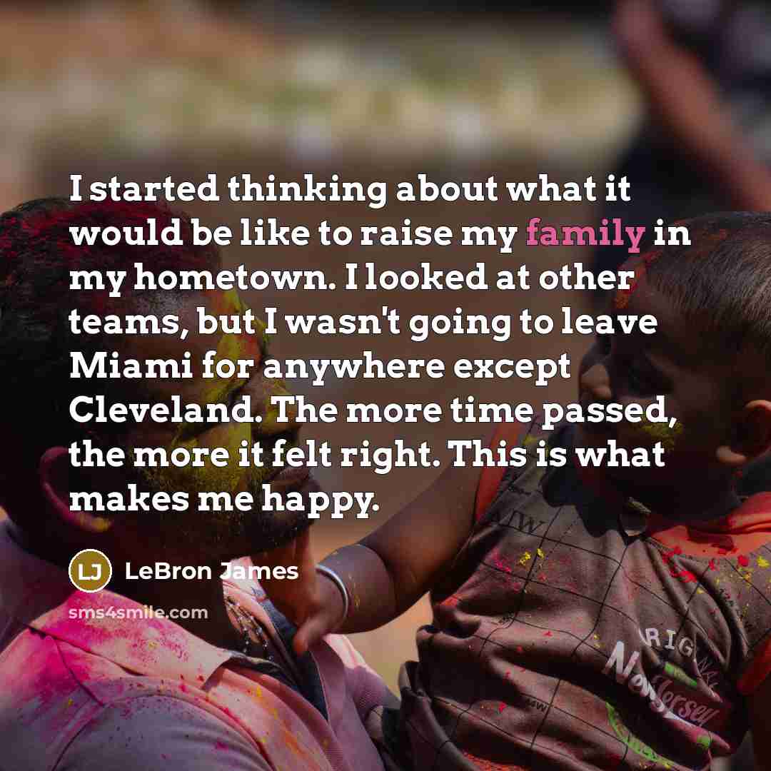“I started thinking about what it would be like to raise my family in my hometown. I looked at other teams, but I wasn't going to leave Miami for anywhere except Cleveland. The more time passed, the more it felt right. This is what makes me happy.” quote by LeBron James