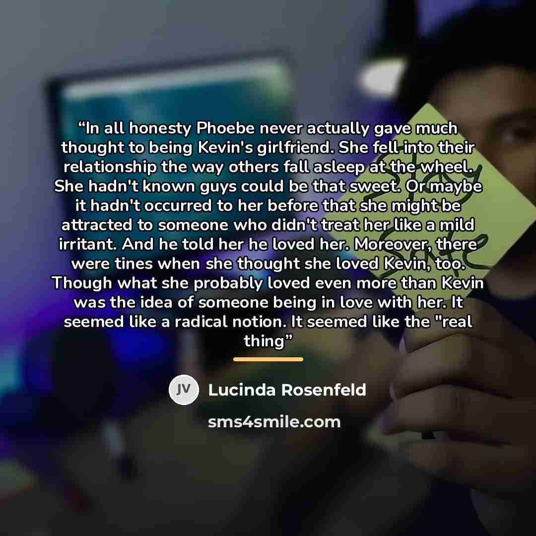 “In all honesty Phoebe never actually gave much thought to being Kevin's girlfriend. She fell into their relationship the way others fall asleep at the wheel. She hadn't known guys could be that sweet. Or maybe it hadn't occurred to her before that she might be attracted to someone who didn't treat…” quote by Lucinda Rosenfeld