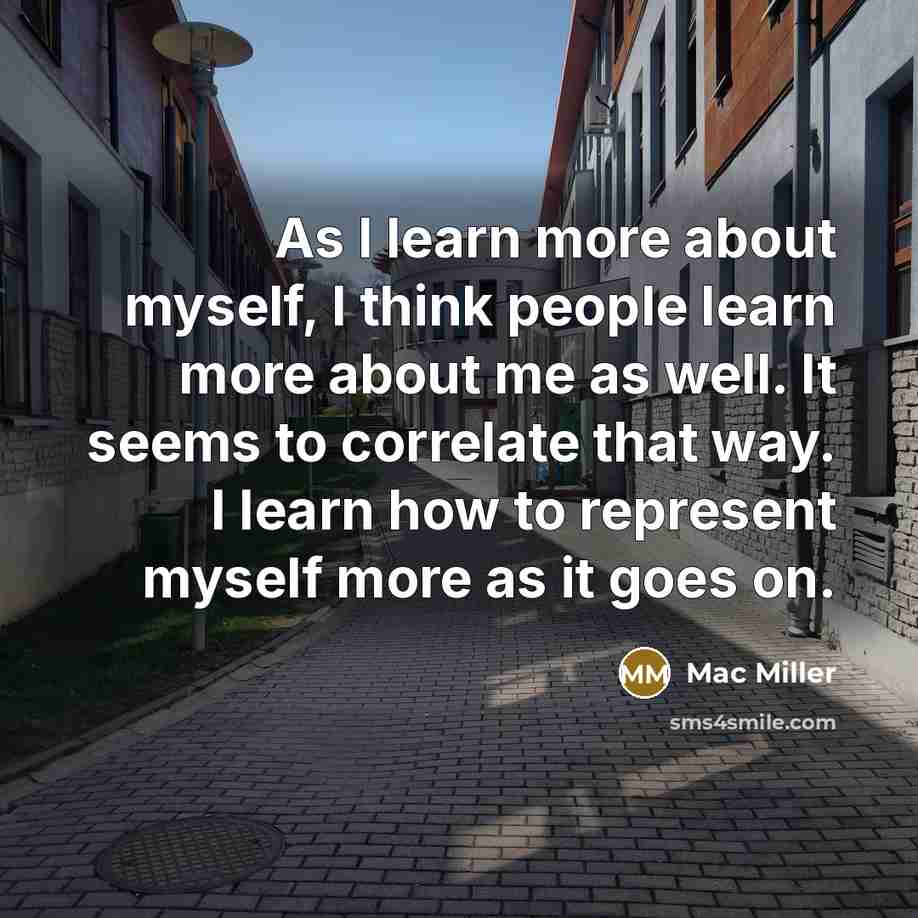 “As I learn more about myself, I think people learn more about me as well. It seems to correlate that way. I learn how to represent myself more as it goes on.” quote by Mac Miller