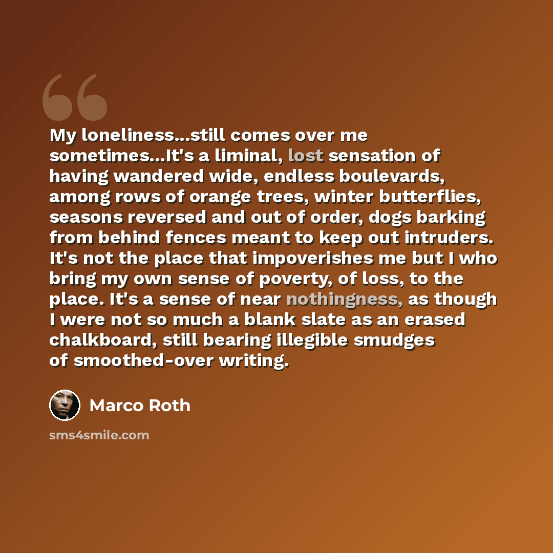 “My loneliness...still comes over me sometimes...It's a liminal, lost sensation of having wandered wide, endless boulevards, among rows of orange trees, winter butterflies, seasons reversed and out of order, dogs barking from behind fences meant to keep out intruders. It's not the place that…” quote by Marco Roth