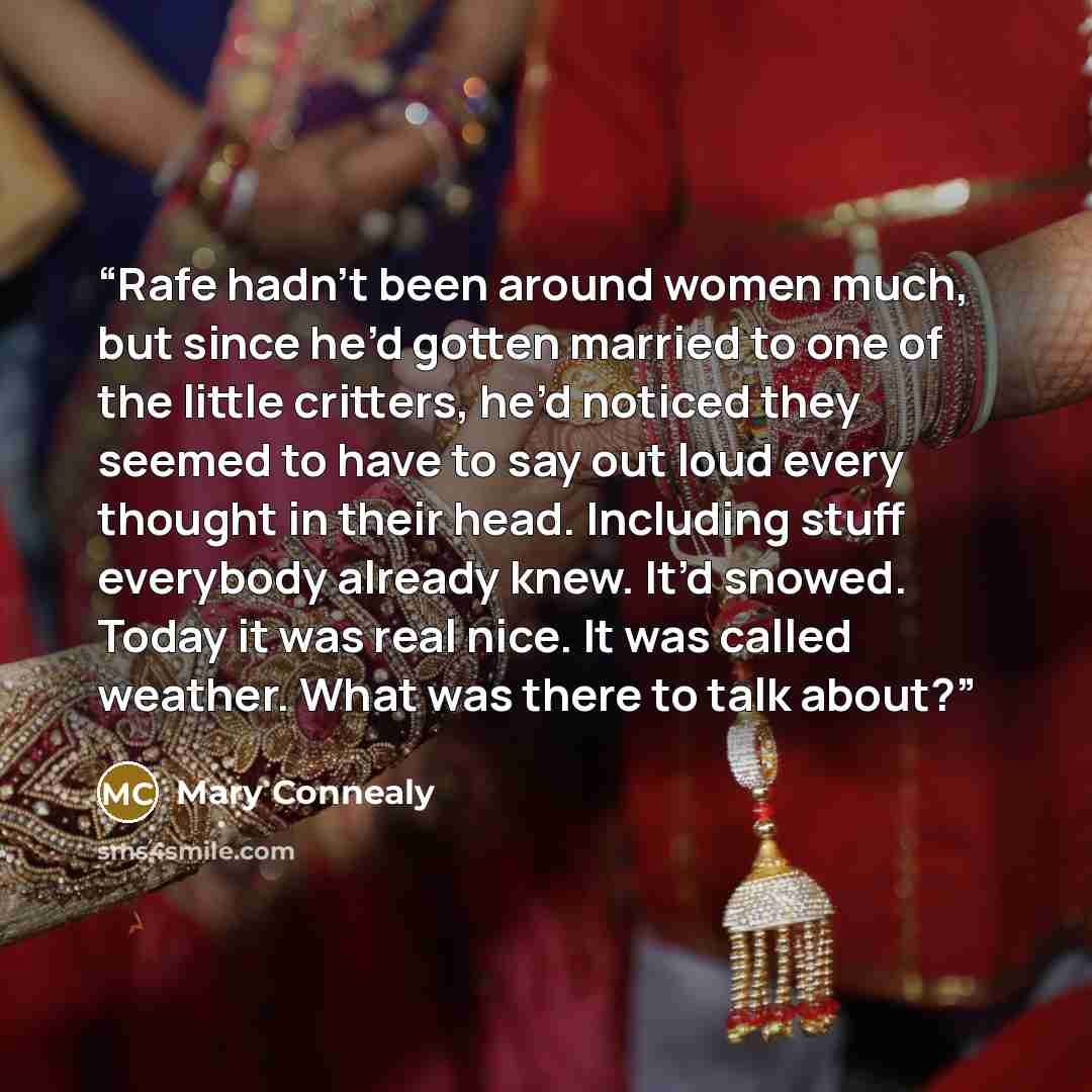 “Rafe hadn’t been around women much, but since he’d gotten married to one of the little critters, he’d noticed they seemed to have to say out loud every thought in their head. Including stuff everybody already knew. It’d snowed. Today it was real nice. It was called weather. What was there to talk…” quote by Mary Connealy