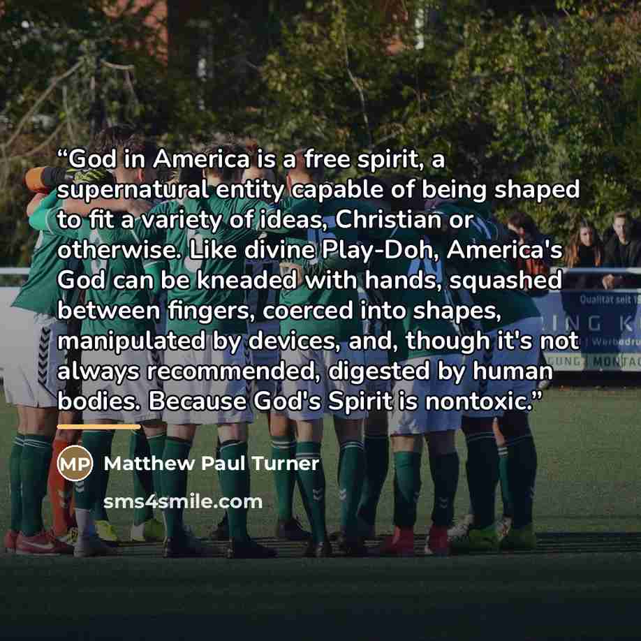 “God in America is a free spirit, a supernatural entity capable of being shaped to fit a variety of ideas, Christian or otherwise. Like divine Play-Doh, America's God can be kneaded with hands, squashed between fingers, coerced into shapes, manipulated by devices, and, though it's not always…” quote by Matthew Paul Turner
