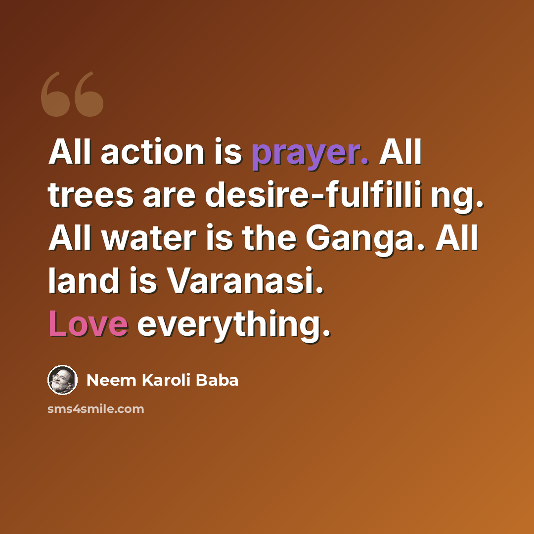 “All action is prayer. All trees are desire-fulfilli ng. All water is the Ganga. All land is Varanasi. Love everything.” quote by Neem Karoli Baba