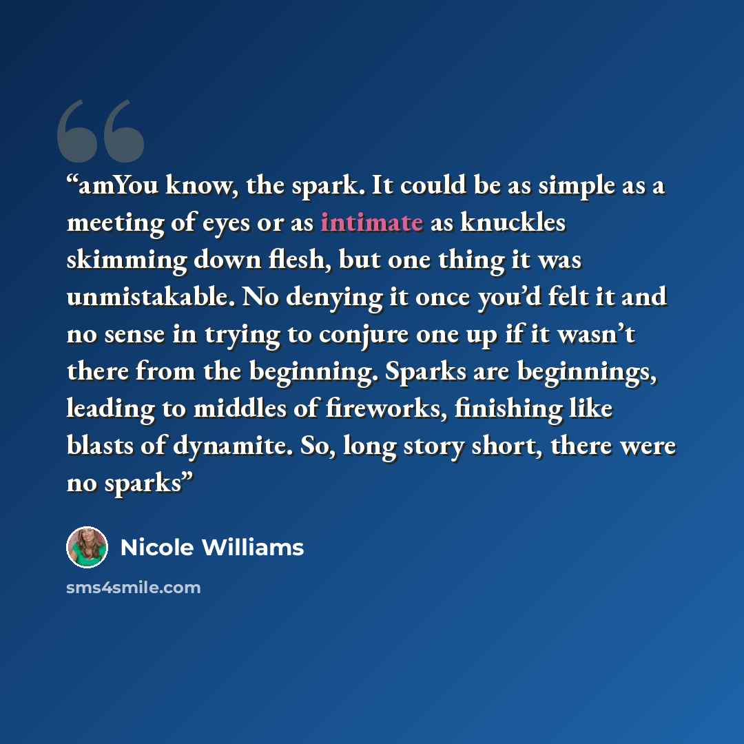 “amYou know, the spark. It could be as simple as a meeting of eyes or as intimate as knuckles skimming down flesh, but one thing it was unmistakable. No denying it once you’d felt it and no sense in trying to conjure one up if it wasn’t there from the beginning. Sparks are beginnings, leading to…” quote by Nicole Williams