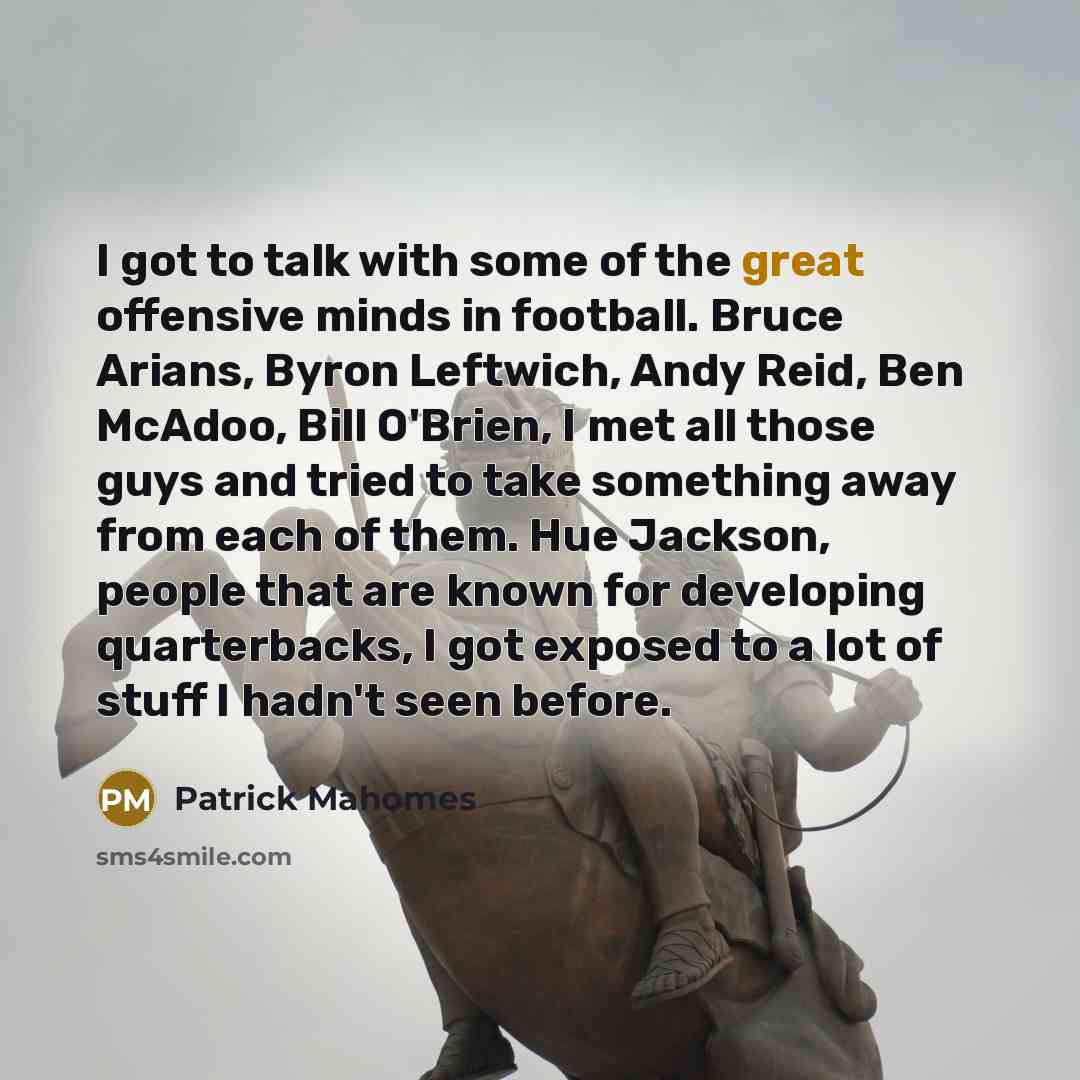 “I got to talk with some of the great offensive minds in football. Bruce Arians, Byron Leftwich, Andy Reid, Ben McAdoo, Bill O'Brien, I met all those guys and tried to take something away from each of them. Hue Jackson, people that are known for developing quarterbacks, I got exposed to a lot of…” quote by Patrick Mahomes