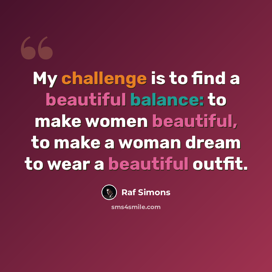 “My challenge is to find a beautiful balance: to make women beautiful, to make a woman dream to wear a beautiful outfit.” quote by Raf Simons