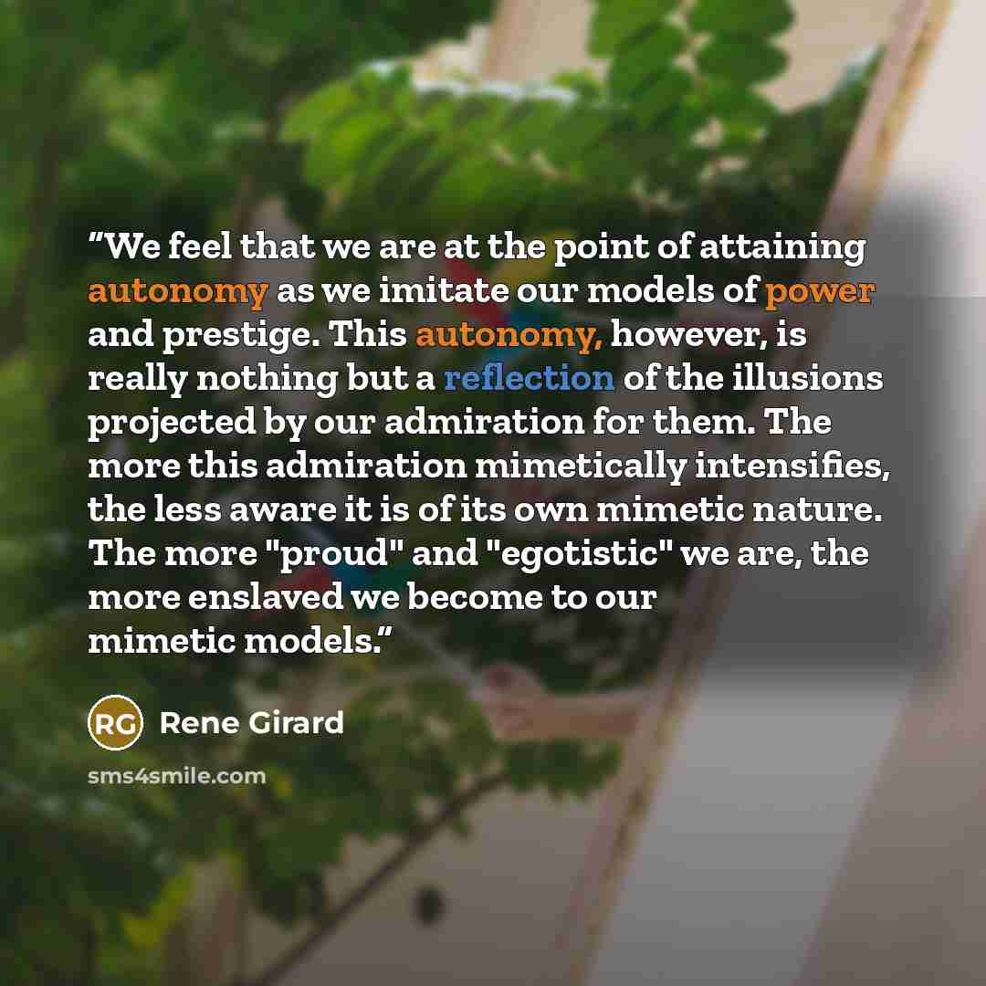 “We feel that we are at the point of attaining autonomy as we imitate our models of power and prestige. This autonomy, however, is really nothing but a reflection of the illusions projected by our admiration for them. The more this admiration mimetically intensifies, the less aware it is of its own…” quote by René Girard