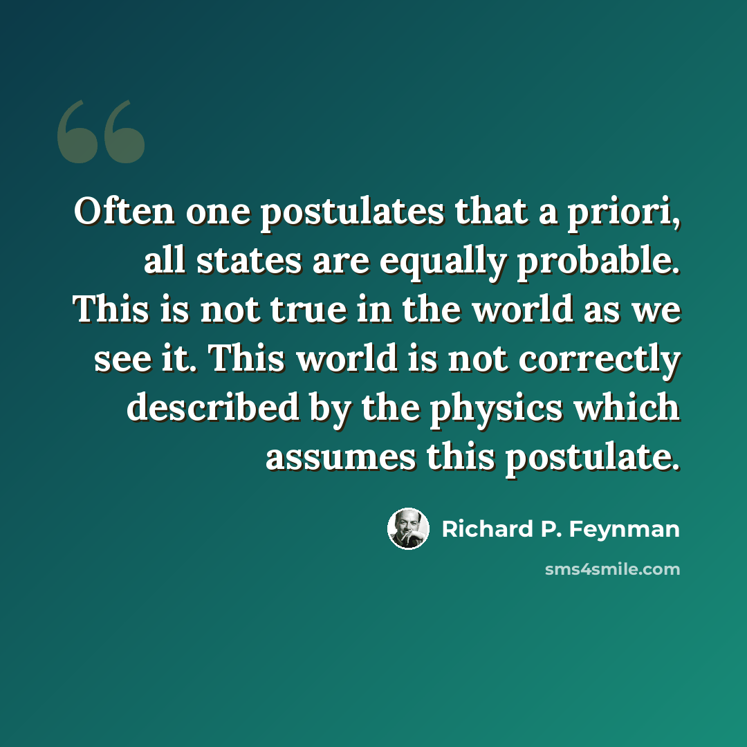 “Often one postulates that a priori, all states are equally probable. This is not true in the world as we see it. This world is not correctly described by the physics which assumes this postulate.” quote by Richard P. Feynman