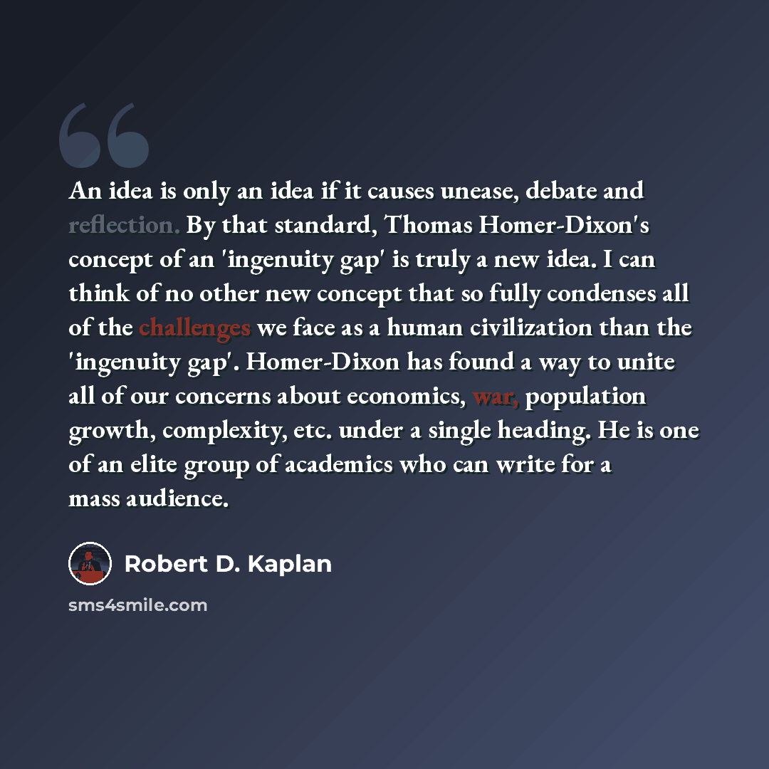 “An idea is only an idea if it causes unease, debate and reflection. By that standard, Thomas Homer-Dixon's concept of an 'ingenuity gap' is truly a new idea. I can think of no other new concept that so fully condenses all of the challenges we face as a human civilization than the 'ingenuity gap'…” quote by Robert D. Kaplan