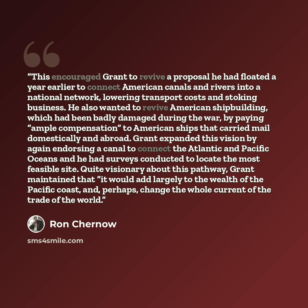 “This encouraged Grant to revive a proposal he had floated a year earlier to connect American canals and rivers into a national network, lowering transport costs and stoking business. He also wanted to revive American shipbuilding, which had been badly damaged during the war, by paying “ample…” quote by Ron Chernow