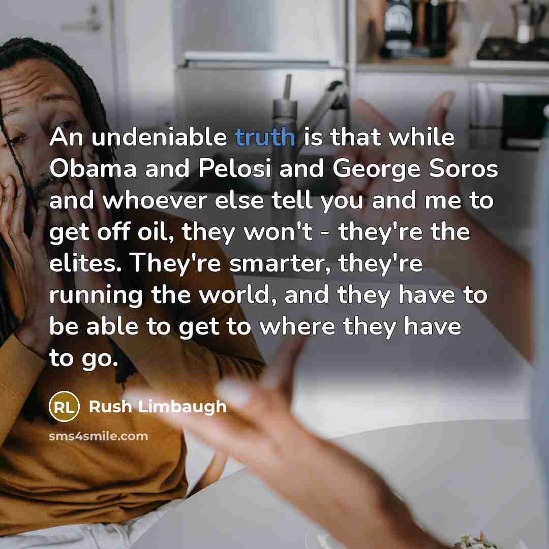 “An undeniable truth is that while Obama and Pelosi and George Soros and whoever else tell you and me to get off oil, they won't - they're the elites. They're smarter, they're running the world, and they have to be able to get to where they have to go.” quote by Rush Limbaugh