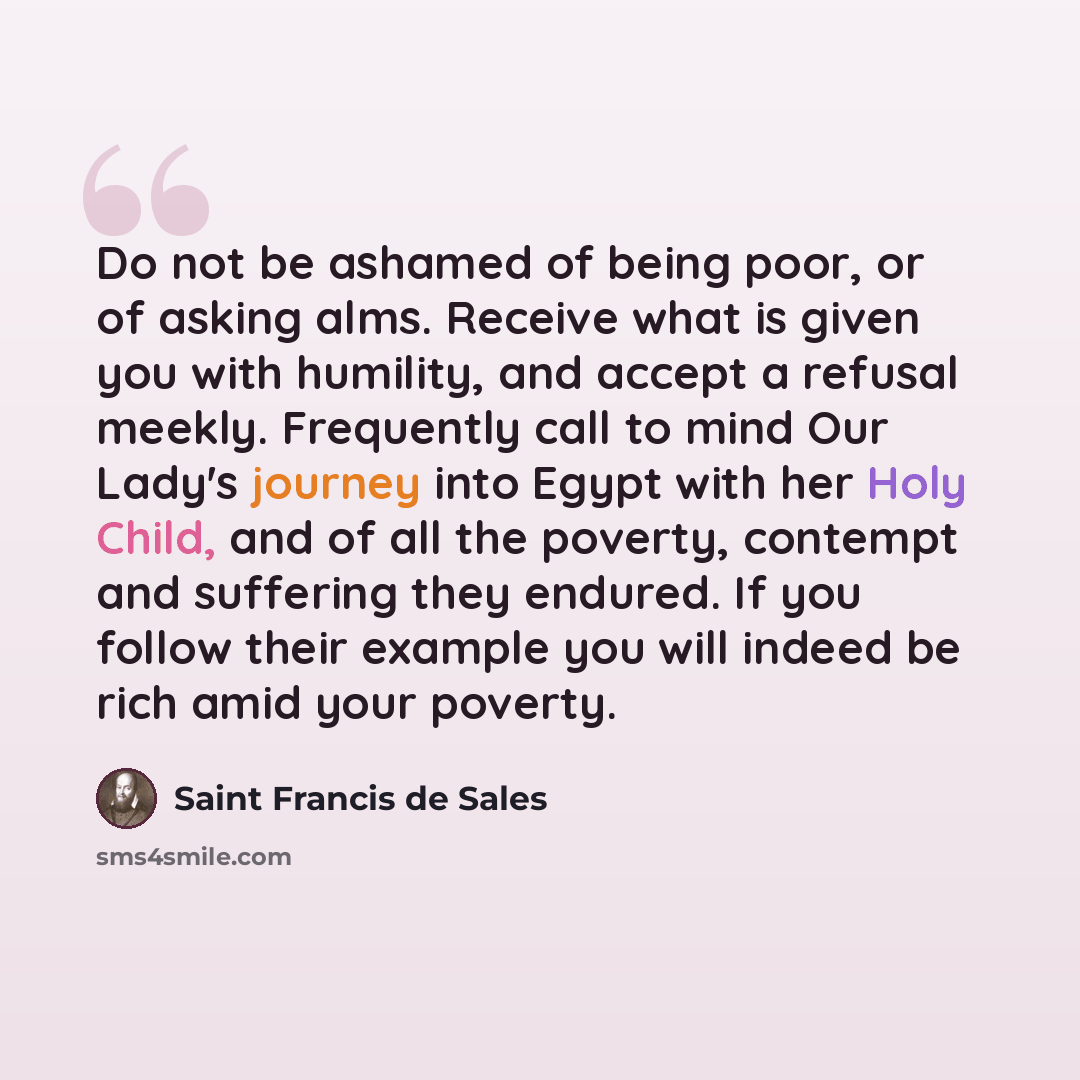 “Do not be ashamed of being poor, or of asking alms. Receive what is given you with humility, and accept a refusal meekly. Frequently call to mind Our Lady's journey into Egypt with her Holy Child, and of all the poverty, contempt and suffering they endured. If you follow their example you will…” quote by Saint Francis de Sales